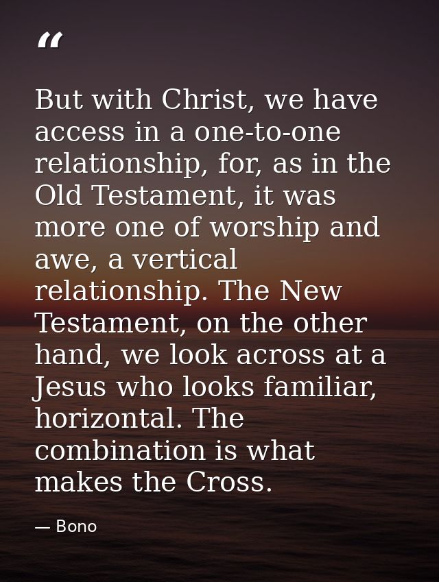 But with Christ, we have access in a one-to-one relationship, for, as in the Old Testament, it was more one of worship a — Bono