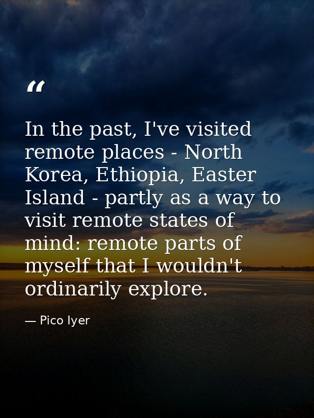 In the past, I've visited remote places - North Korea, Ethiopia, Easter Island - partly as a way to visit remote states  — Pico Iyer