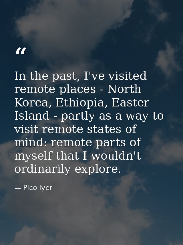 In the past, I've visited remote places - North Korea, Ethiopia, Easter Island - partly as a way to visit remote states  — Pico Iyer