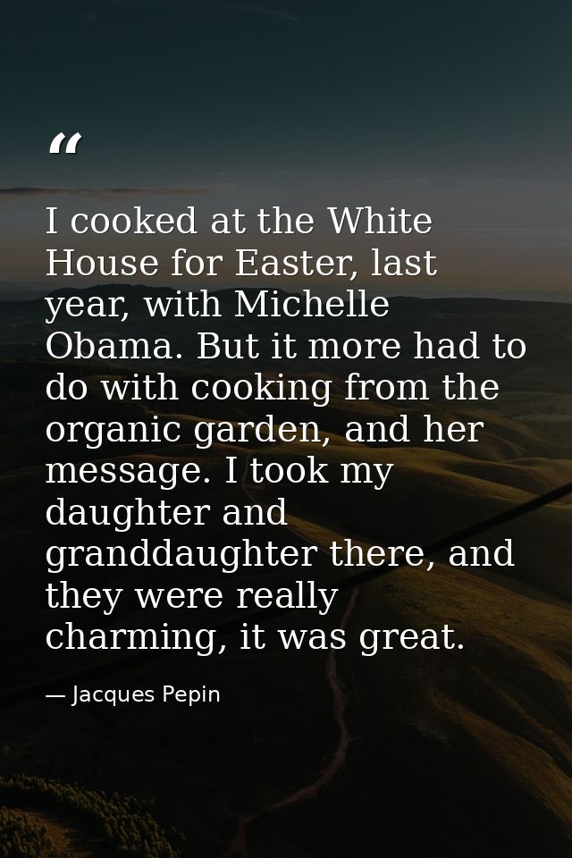 I cooked at the White House for Easter, last year, with Michelle Obama. But it more had to do with cooking from the orga — Jacques Pepin