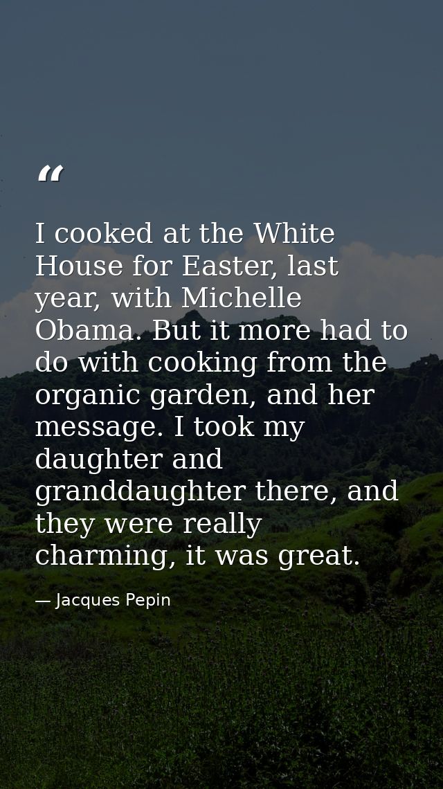 I cooked at the White House for Easter, last year, with Michelle Obama. But it more had to do with cooking from the orga — Jacques Pepin