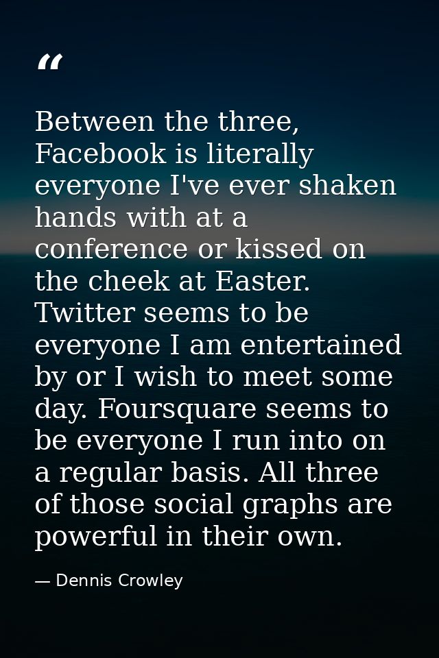 Between the three, Facebook is literally everyone I've ever shaken hands with at a conference or kissed on the cheek at  — Dennis Crowley