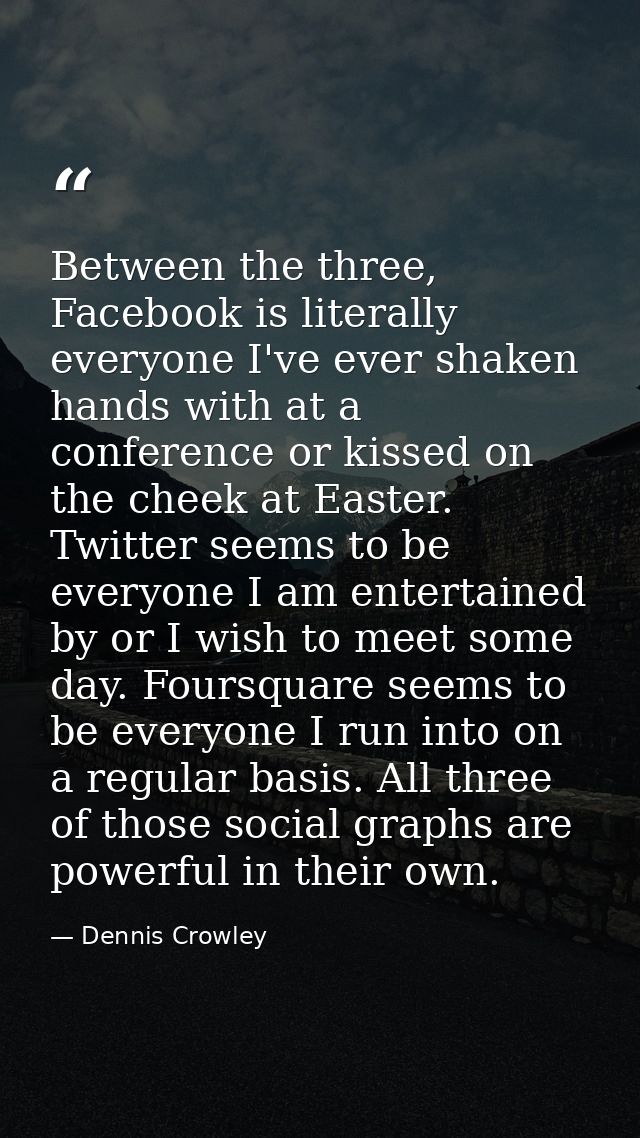 Between the three, Facebook is literally everyone I've ever shaken hands with at a conference or kissed on the cheek at  — Dennis Crowley