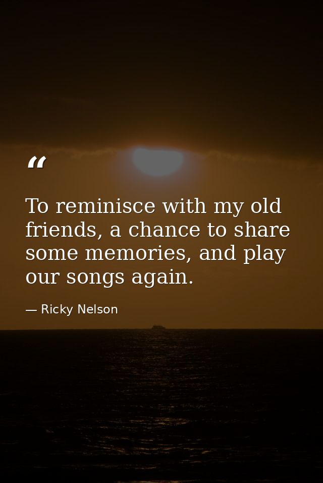 To reminisce with my old friends, a chance to share some memories, and play our songs again. — Ricky Nelson