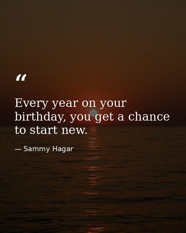 Every year on your birthday, you get a chance to start new. — Sammy Hagar