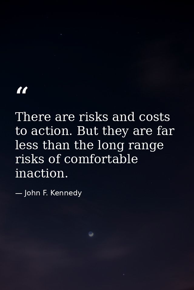 There are risks and costs to action. But they are far less than the long range risks of comfortable inaction. — John F. Kennedy