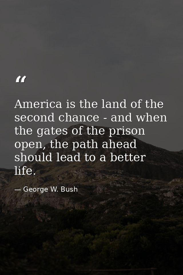America is the land of the second chance - and when the gates of the prison open, the path ahead should lead to a better — George W. Bush