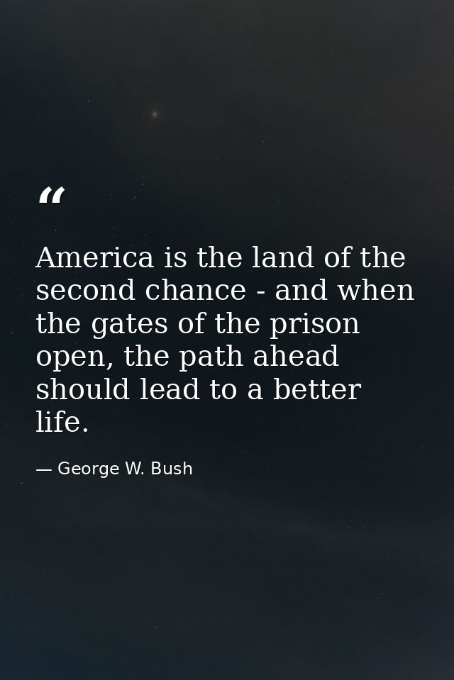 America is the land of the second chance - and when the gates of the prison open, the path ahead should lead to a better — George W. Bush