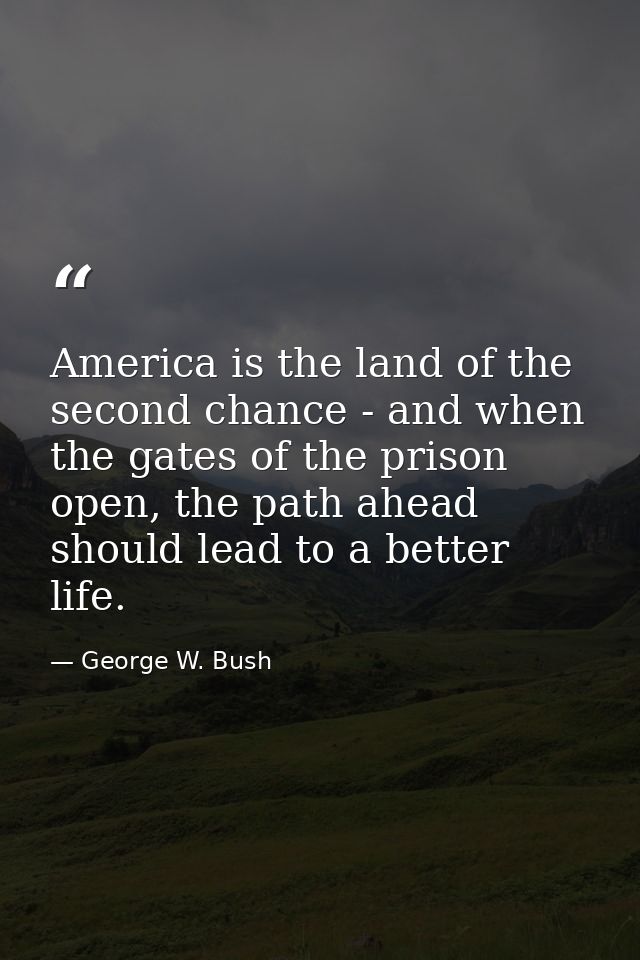America is the land of the second chance - and when the gates of the prison open, the path ahead should lead to a better — George W. Bush