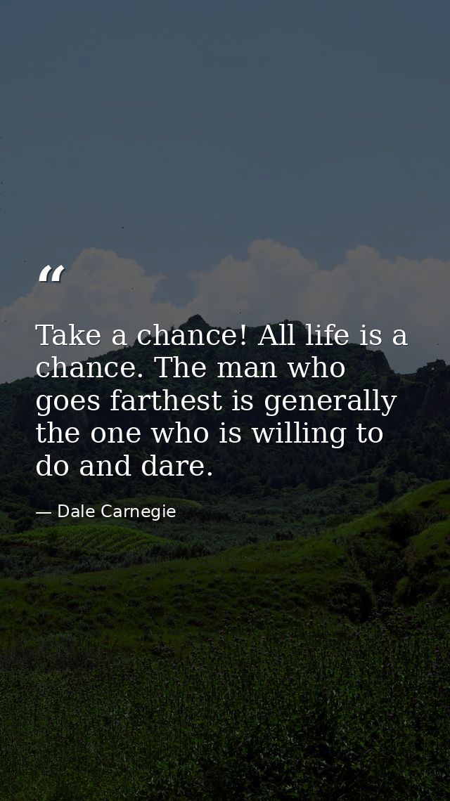 Take a chance! All life is a chance. The man who goes farthest is generally the one who is willing to do and dare. — Dale Carnegie