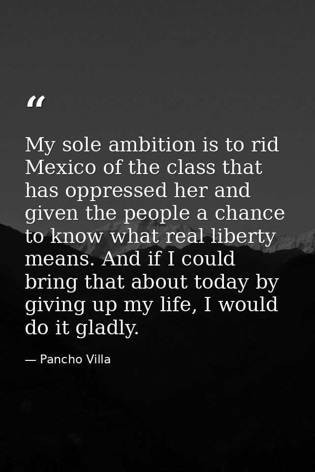 My sole ambition is to rid Mexico of the class that has oppressed her and given the people a chance to know what real li — Pancho Villa