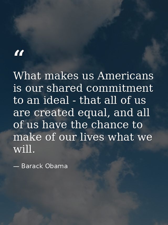 What makes us Americans is our shared commitment to an ideal - that all of us are created equal, and all of us have the  — Barack Obama