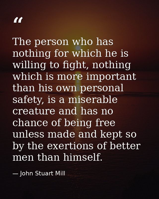 The person who has nothing for which he is willing to fight, nothing which is more important than his own personal safet — John Stuart Mill
