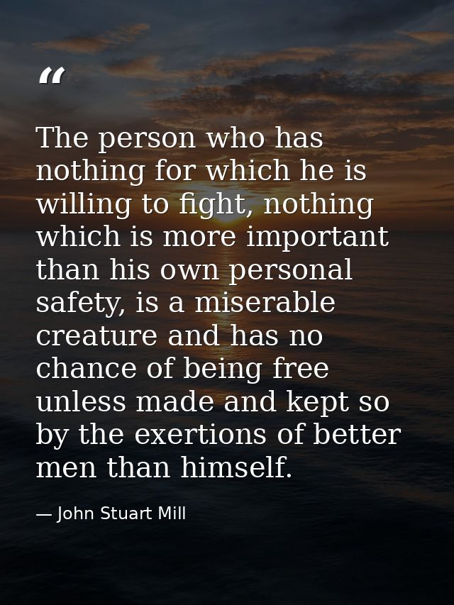 The person who has nothing for which he is willing to fight, nothing which is more important than his own personal safet — John Stuart Mill