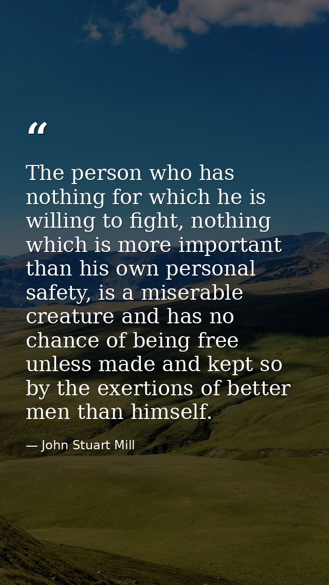 The person who has nothing for which he is willing to fight, nothing which is more important than his own personal safet — John Stuart Mill