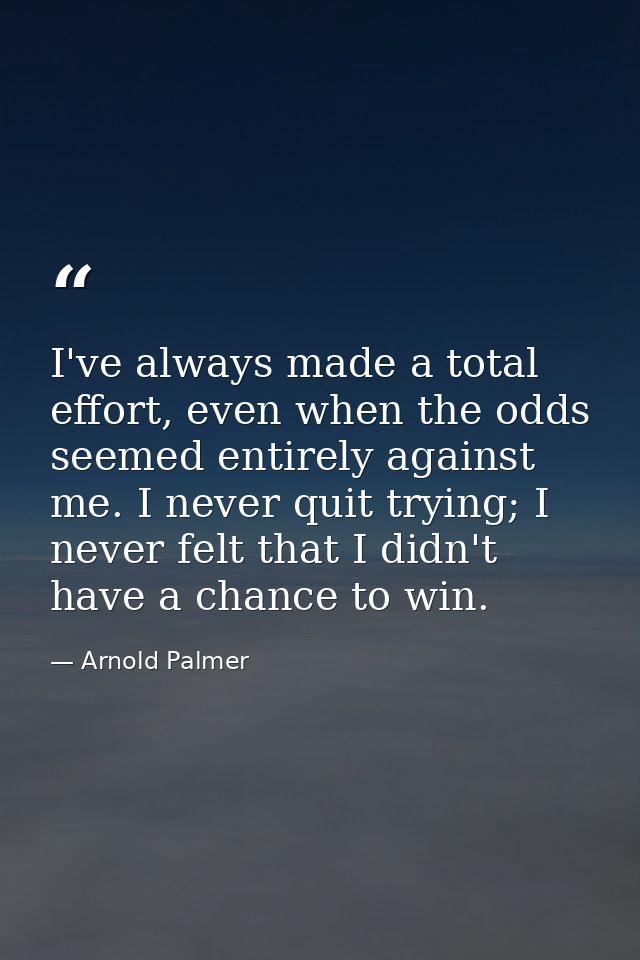 I've always made a total effort, even when the odds seemed entirely against me. I never quit trying; I never felt that I — Arnold Palmer