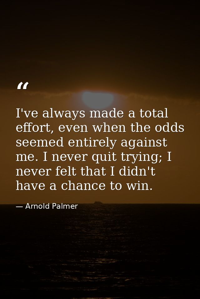 I've always made a total effort, even when the odds seemed entirely against me. I never quit trying; I never felt that I — Arnold Palmer