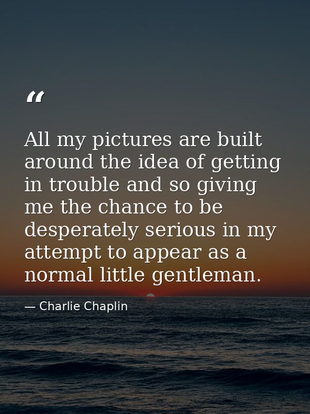 All my pictures are built around the idea of getting in trouble and so giving me the chance to be desperately serious in — Charlie Chaplin