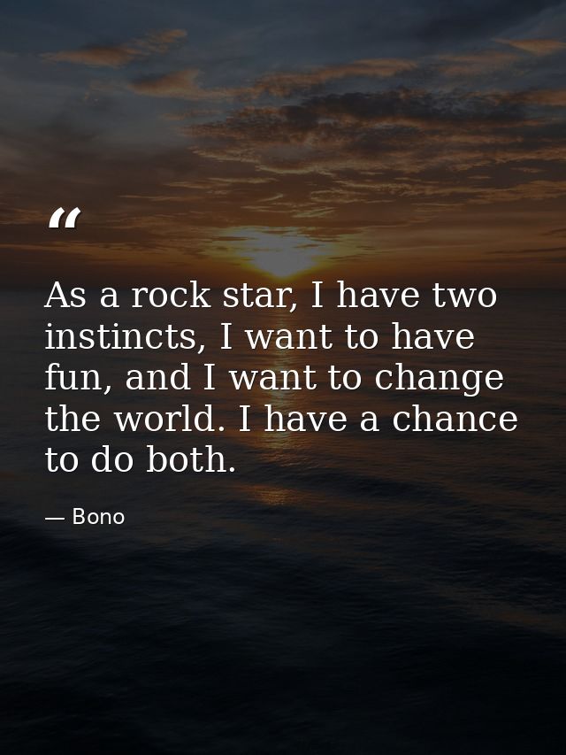 As a rock star, I have two instincts, I want to have fun, and I want to change the world. I have a chance to do both. — Bono