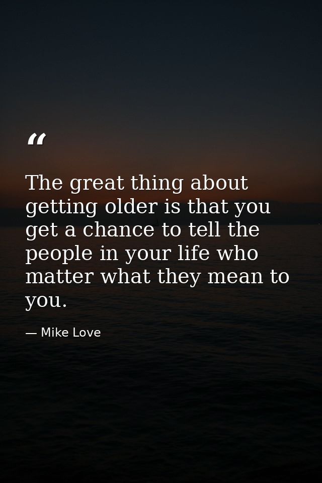 The great thing about getting older is that you get a chance to tell the people in your life who matter what they mean t — Mike Love
