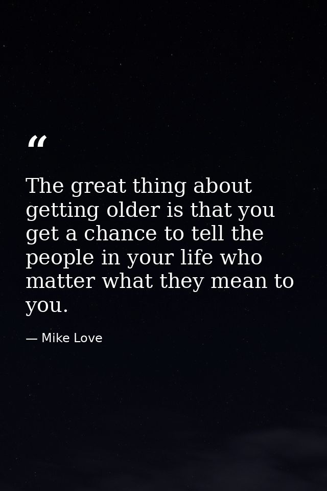 The great thing about getting older is that you get a chance to tell the people in your life who matter what they mean t — Mike Love