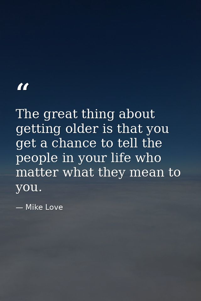 The great thing about getting older is that you get a chance to tell the people in your life who matter what they mean t — Mike Love