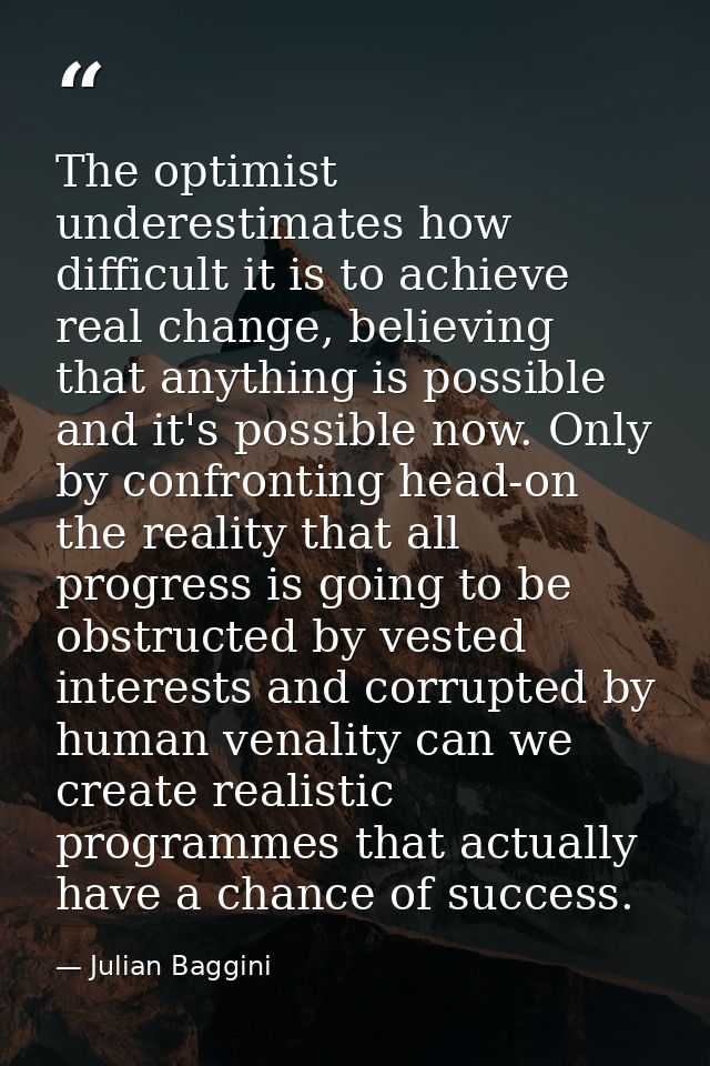 The optimist underestimates how difficult it is to achieve real change, believing that anything is possible and it's pos — Julian Baggini