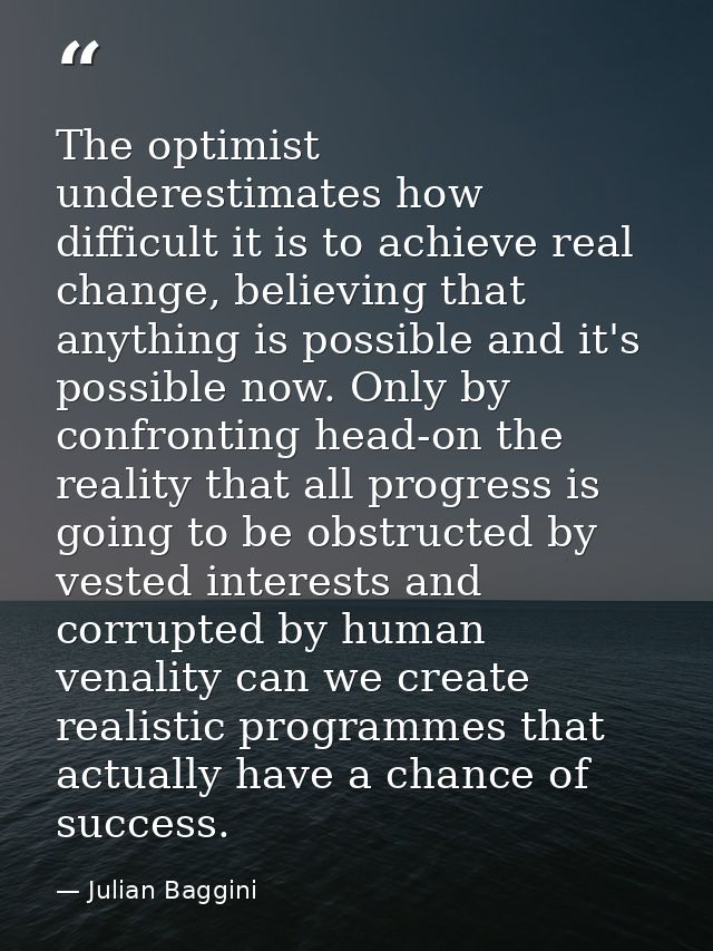 The optimist underestimates how difficult it is to achieve real change, believing that anything is possible and it's pos — Julian Baggini