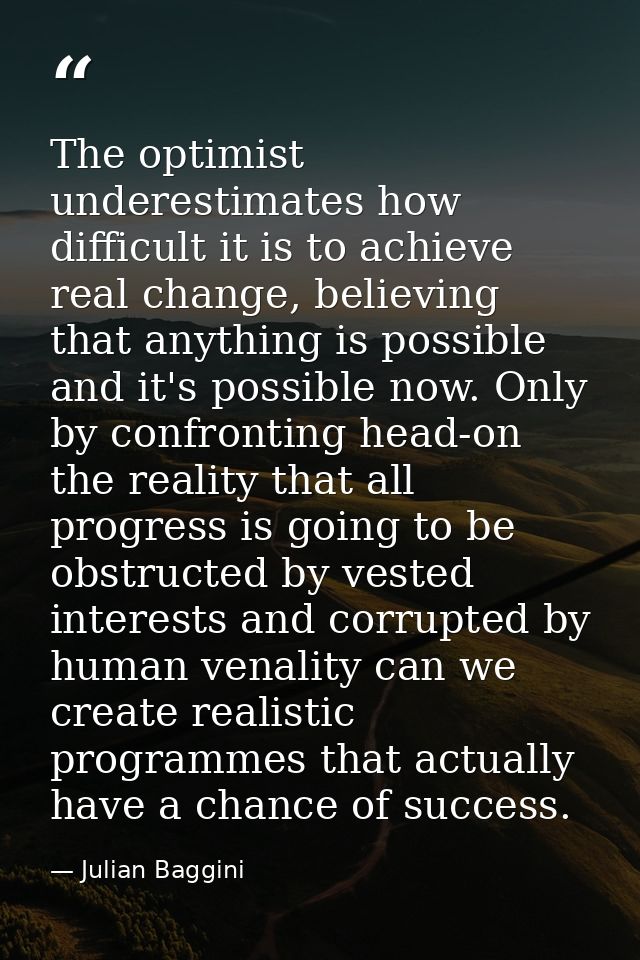 The optimist underestimates how difficult it is to achieve real change, believing that anything is possible and it's pos — Julian Baggini