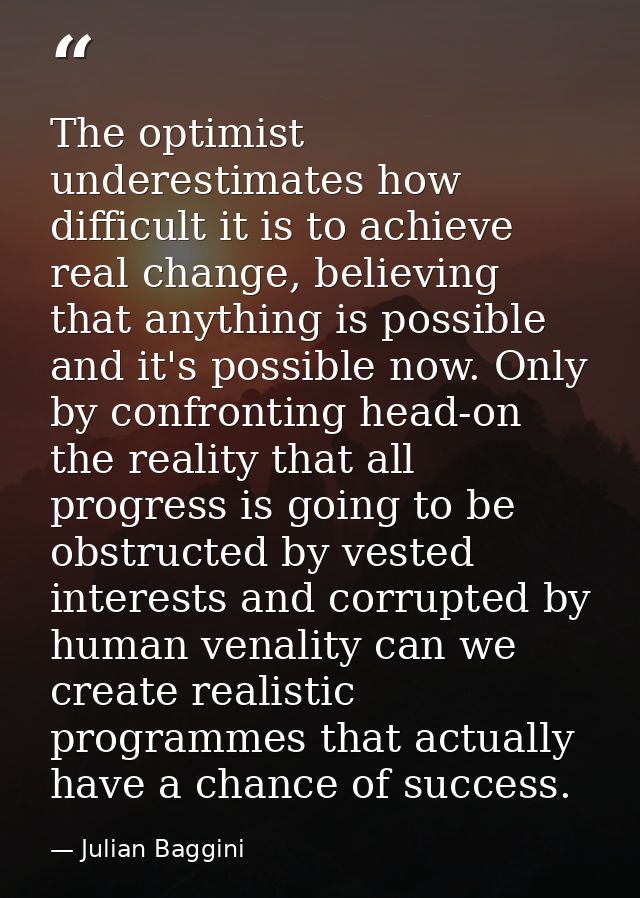 The optimist underestimates how difficult it is to achieve real change, believing that anything is possible and it's pos — Julian Baggini