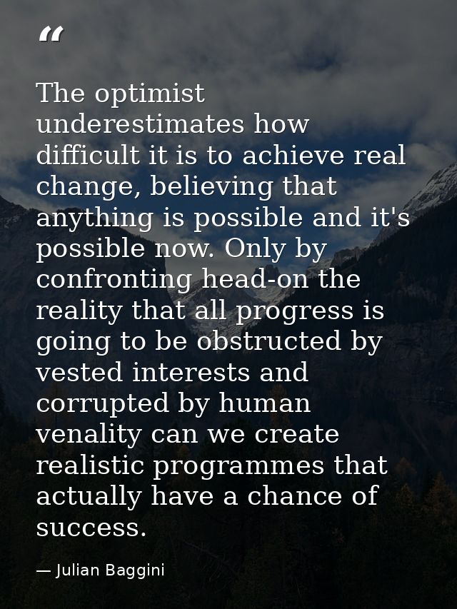 The optimist underestimates how difficult it is to achieve real change, believing that anything is possible and it's pos — Julian Baggini