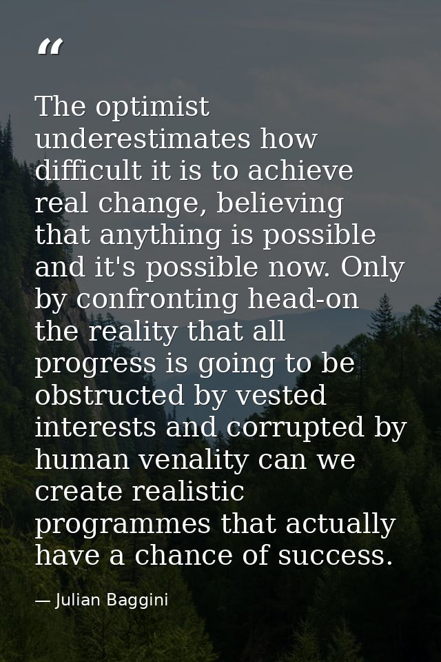The optimist underestimates how difficult it is to achieve real change, believing that anything is possible and it's pos — Julian Baggini