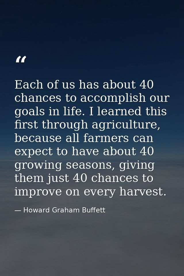Each of us has about 40 chances to accomplish our goals in life. I learned this first through agriculture, because all f — Howard Graham Buffett