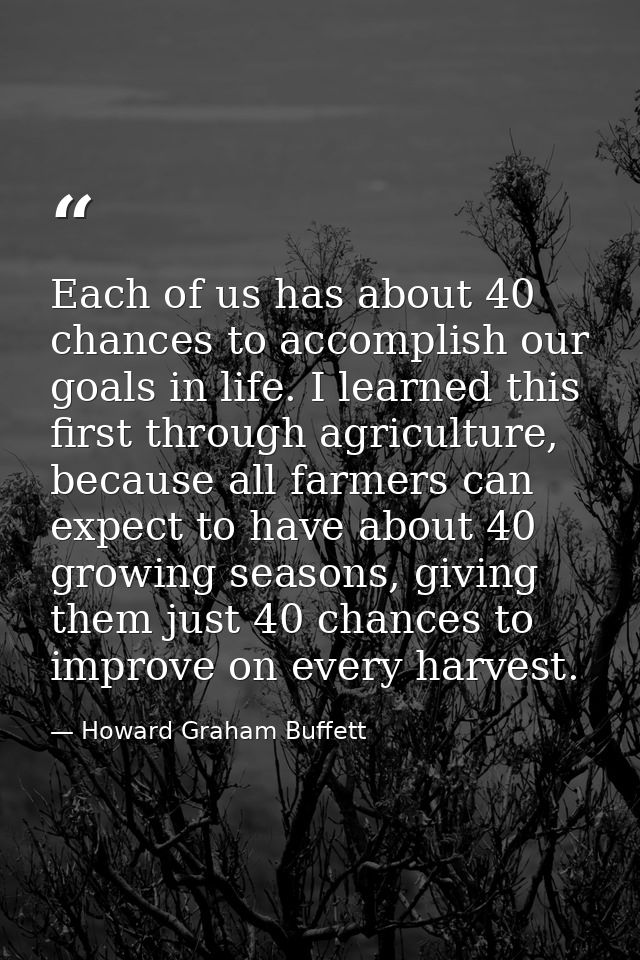 Each of us has about 40 chances to accomplish our goals in life. I learned this first through agriculture, because all f — Howard Graham Buffett