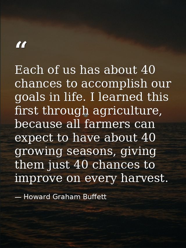 Each of us has about 40 chances to accomplish our goals in life. I learned this first through agriculture, because all f — Howard Graham Buffett
