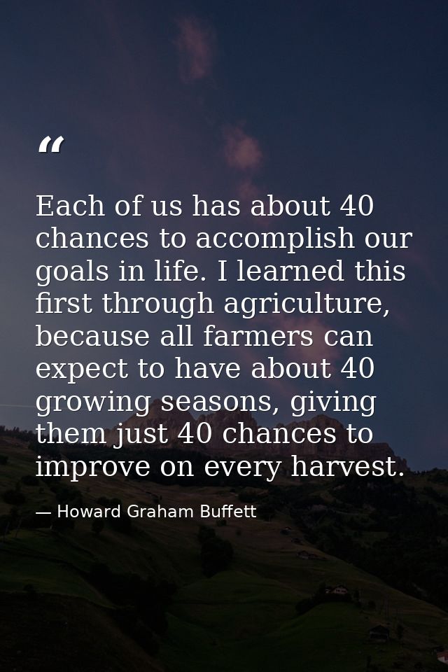 Each of us has about 40 chances to accomplish our goals in life. I learned this first through agriculture, because all f — Howard Graham Buffett