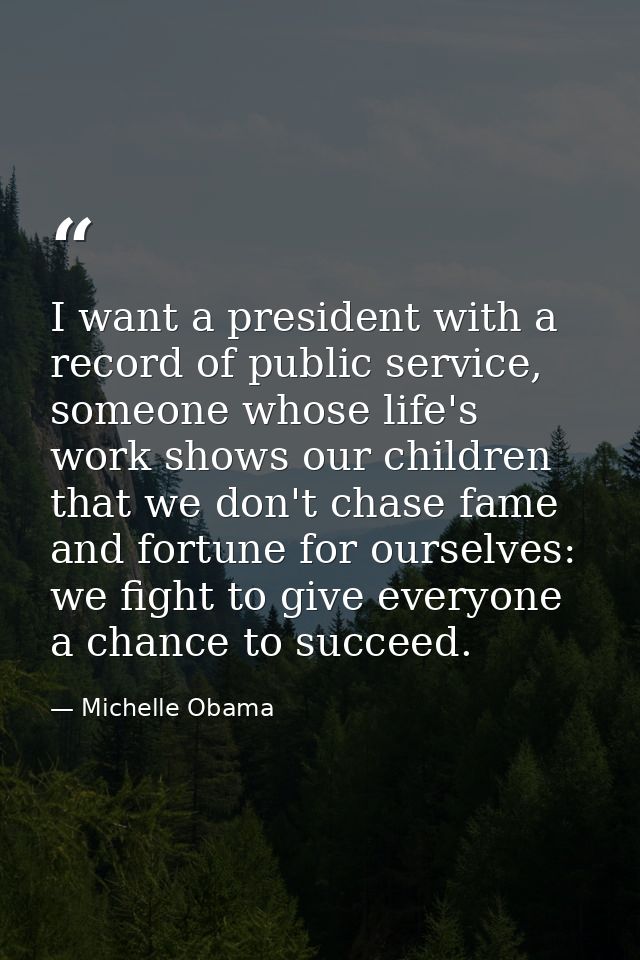 I want a president with a record of public service, someone whose life's work shows our children that we don't chase fam — Michelle Obama