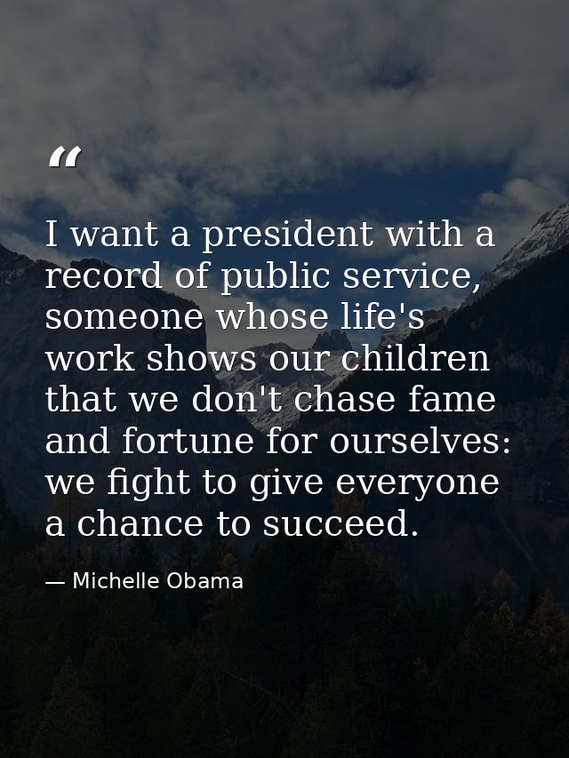 I want a president with a record of public service, someone whose life's work shows our children that we don't chase fam — Michelle Obama