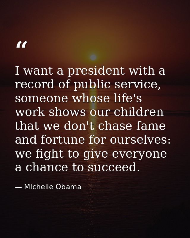 I want a president with a record of public service, someone whose life's work shows our children that we don't chase fam — Michelle Obama