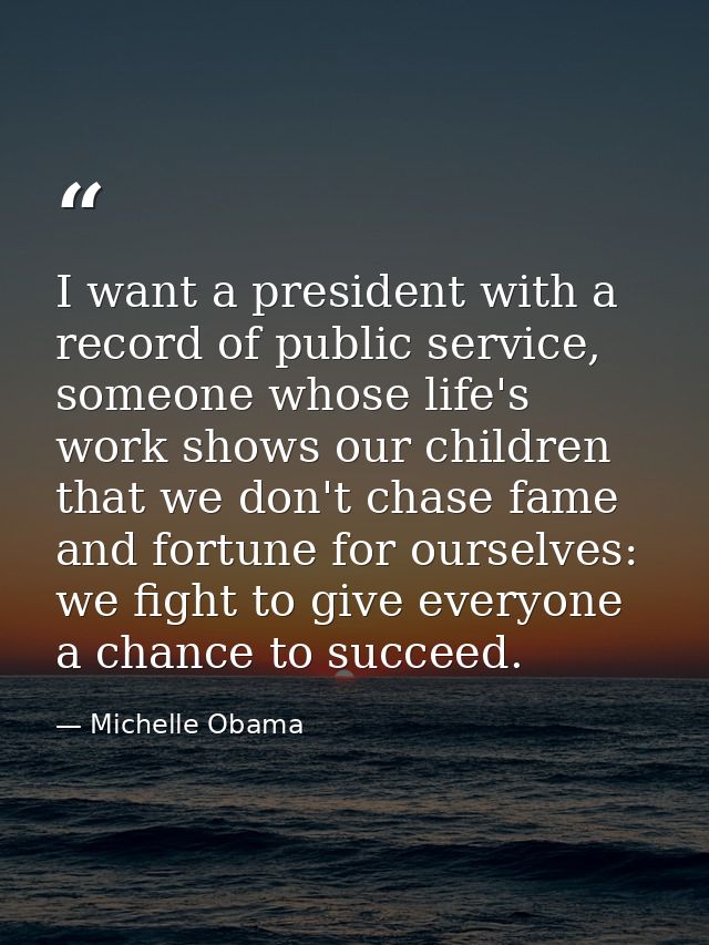 I want a president with a record of public service, someone whose life's work shows our children that we don't chase fam — Michelle Obama