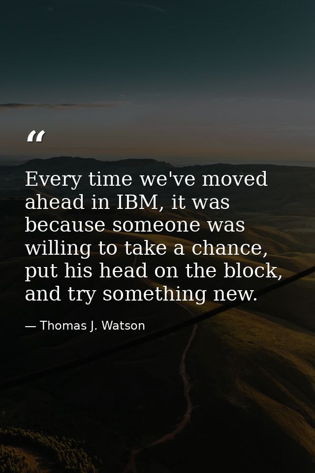 Every time we've moved ahead in IBM, it was because someone was willing to take a chance, put his head on the block, and — Thomas J. Watson