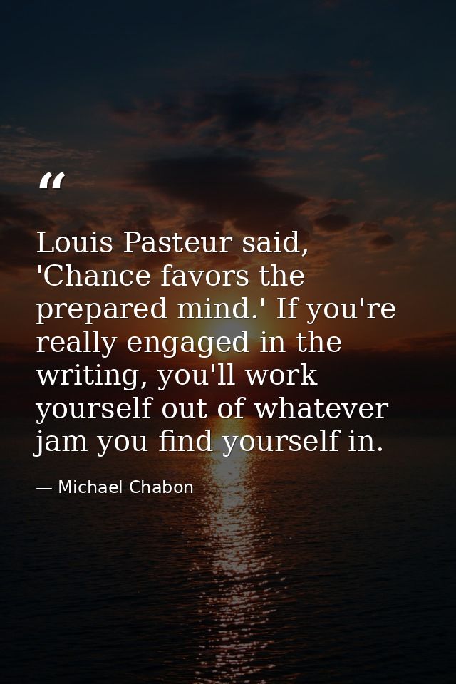Louis Pasteur said, 'Chance favors the prepared mind.' If you're really engaged in the writing, you'll work yourself out — Michael Chabon