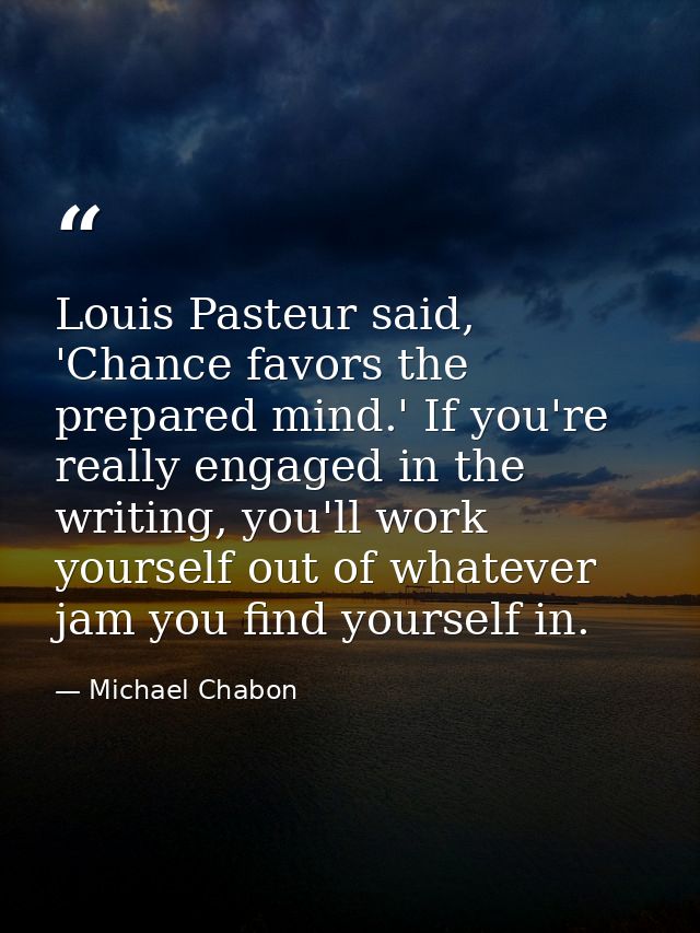Louis Pasteur said, 'Chance favors the prepared mind.' If you're really engaged in the writing, you'll work yourself out — Michael Chabon