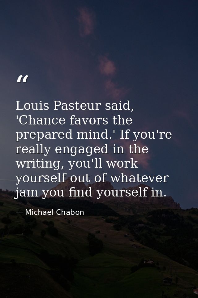 Louis Pasteur said, 'Chance favors the prepared mind.' If you're really engaged in the writing, you'll work yourself out — Michael Chabon