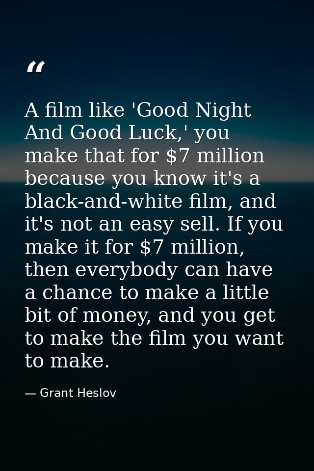 A film like 'Good Night And Good Luck,' you make that for $7 million because you know it's a black-and-white film, and i — Grant Heslov
