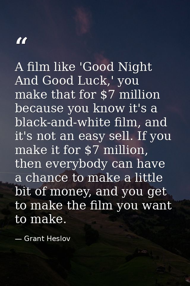 A film like 'Good Night And Good Luck,' you make that for $7 million because you know it's a black-and-white film, and i — Grant Heslov
