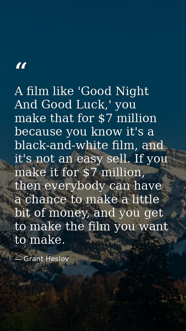 A film like 'Good Night And Good Luck,' you make that for $7 million because you know it's a black-and-white film, and i — Grant Heslov