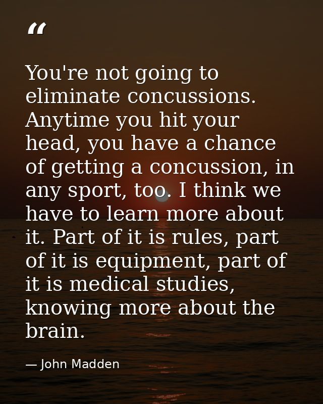 You're not going to eliminate concussions. Anytime you hit your head, you have a chance of getting a concussion, in any  — John Madden