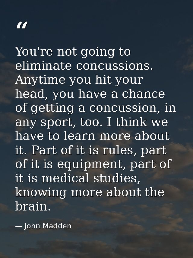 You're not going to eliminate concussions. Anytime you hit your head, you have a chance of getting a concussion, in any  — John Madden