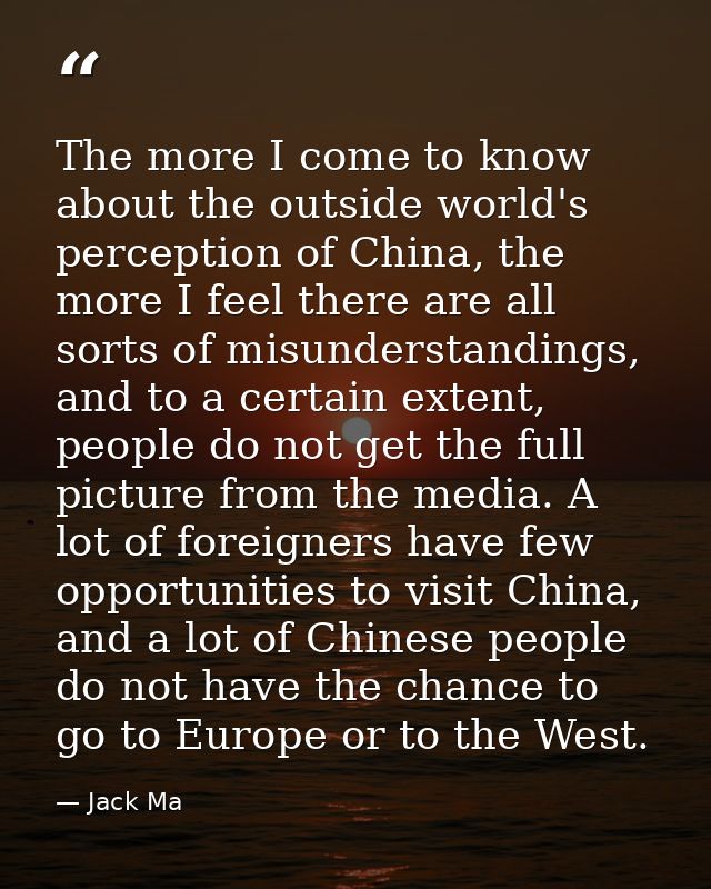 The more I come to know about the outside world's perception of China, the more I feel there are all sorts of misunderst — Jack Ma